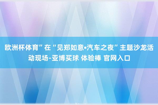 欧洲杯体育”在“见郑如意•汽车之夜”主题沙龙活动现场-亚博买球 体验棒 官网入口