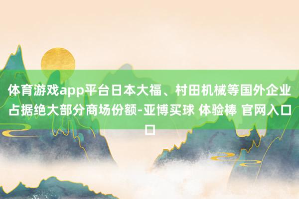 体育游戏app平台日本大福、村田机械等国外企业占据绝大部分商场份额-亚博买球 体验棒 官网入口