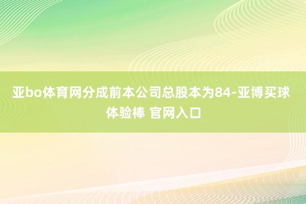 亚bo体育网分成前本公司总股本为84-亚博买球 体验棒 官网入口