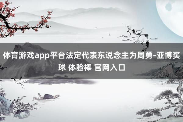 体育游戏app平台法定代表东说念主为周勇-亚博买球 体验棒 官网入口