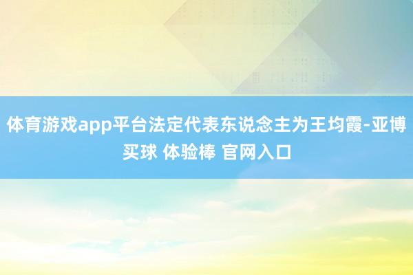 体育游戏app平台法定代表东说念主为王均霞-亚博买球 体验棒 官网入口