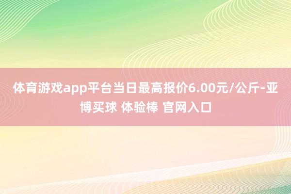 体育游戏app平台当日最高报价6.00元/公斤-亚博买球 体验棒 官网入口