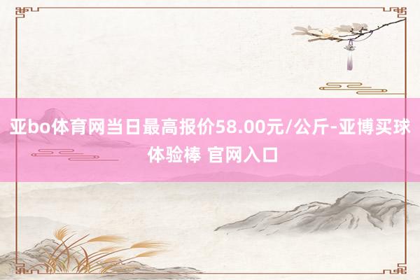 亚bo体育网当日最高报价58.00元/公斤-亚博买球 体验棒 官网入口