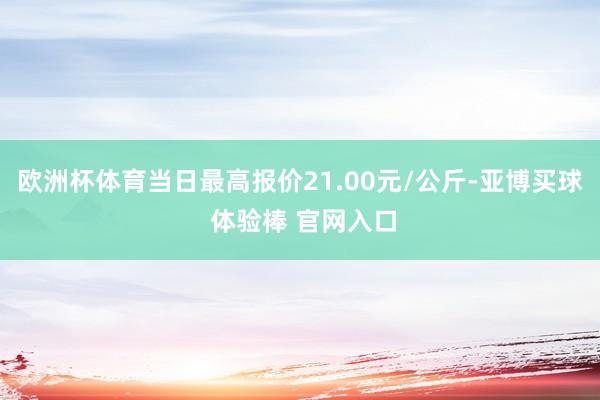 欧洲杯体育当日最高报价21.00元/公斤-亚博买球 体验棒 官网入口