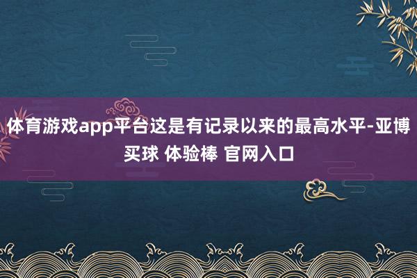 体育游戏app平台这是有记录以来的最高水平-亚博买球 体验棒 官网入口