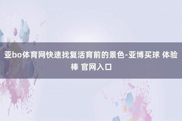 亚bo体育网快速找复活育前的景色-亚博买球 体验棒 官网入口