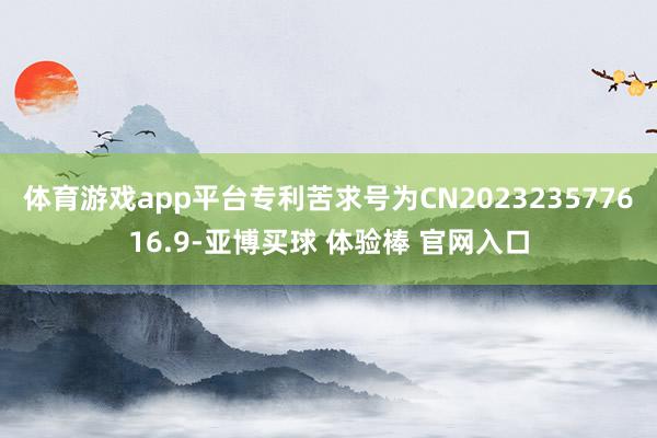 体育游戏app平台专利苦求号为CN202323577616.9-亚博买球 体验棒 官网入口