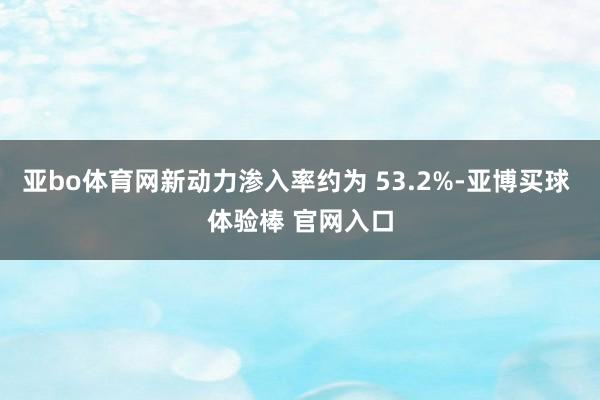 亚bo体育网新动力渗入率约为 53.2%-亚博买球 体验棒 官网入口