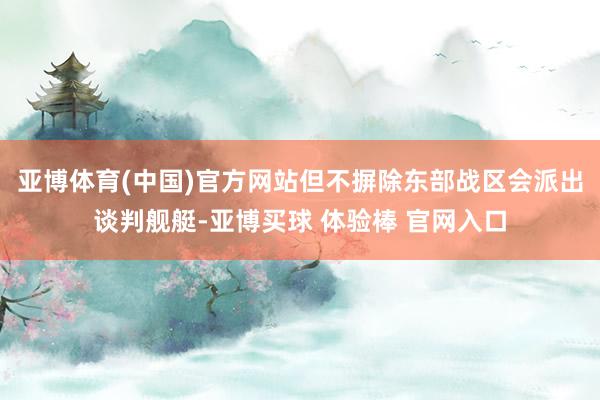 亚博体育(中国)官方网站但不摒除东部战区会派出谈判舰艇-亚博买球 体验棒 官网入口