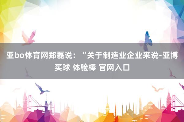 亚bo体育网　　郑磊说：“关于制造业企业来说-亚博买球 体验棒 官网入口