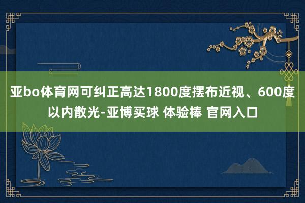 亚bo体育网可纠正高达1800度摆布近视、600度以内散光-亚博买球 体验棒 官网入口