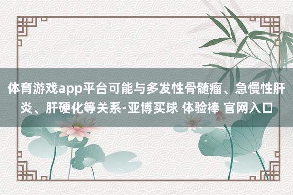 体育游戏app平台可能与多发性骨髓瘤、急慢性肝炎、肝硬化等关系-亚博买球 体验棒 官网入口