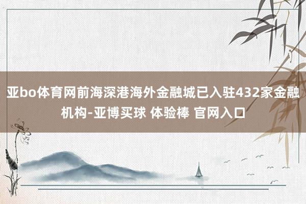 亚bo体育网前海深港海外金融城已入驻432家金融机构-亚博买球 体验棒 官网入口