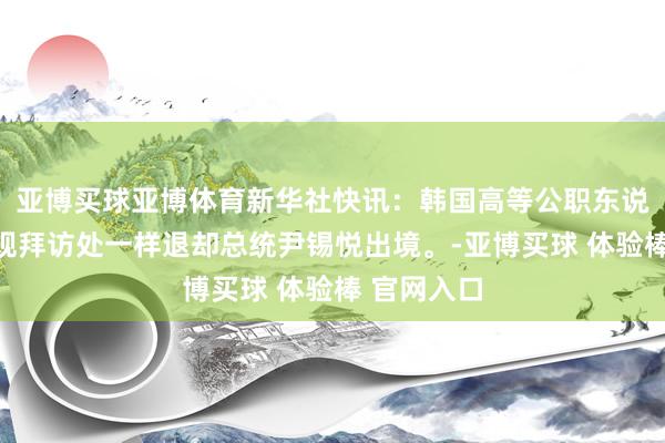 亚博买球亚博体育新华社快讯：韩国高等公职东说念主员违规拜访处一样退却总统尹锡悦出境。-亚博买球 体验棒 官网入口