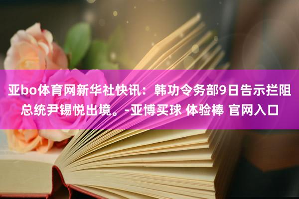 亚bo体育网新华社快讯：韩功令务部9日告示拦阻总统尹锡悦出境。-亚博买球 体验棒 官网入口