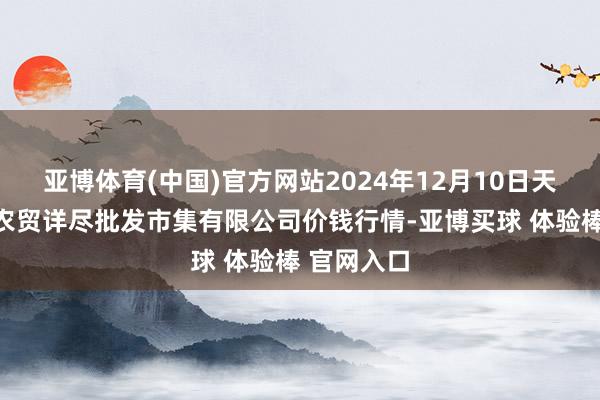 亚博体育(中国)官方网站2024年12月10日天津市红旗农贸详尽批发市集有限公司价钱行情-亚博买球 体验棒 官网入口