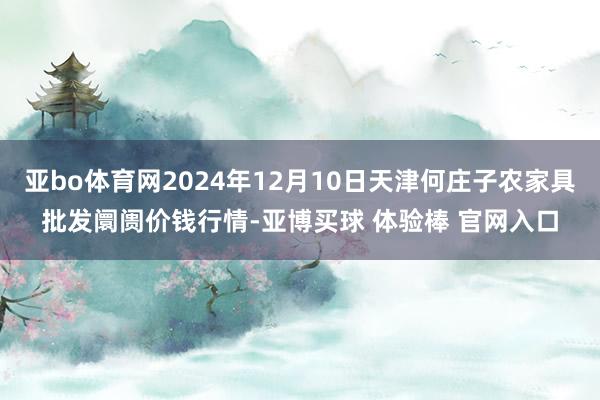 亚bo体育网2024年12月10日天津何庄子农家具批发阛阓价钱行情-亚博买球 体验棒 官网入口