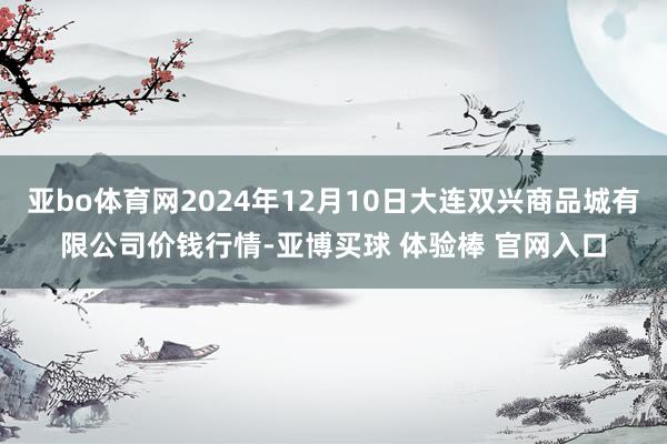 亚bo体育网2024年12月10日大连双兴商品城有限公司价钱行情-亚博买球 体验棒 官网入口