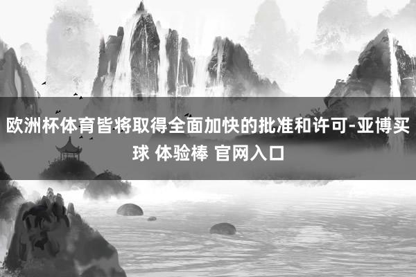 欧洲杯体育皆将取得全面加快的批准和许可-亚博买球 体验棒 官网入口