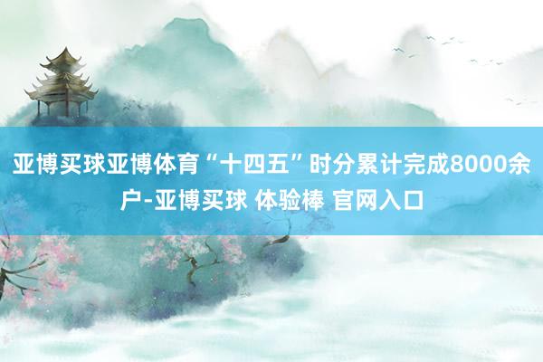 亚博买球亚博体育“十四五”时分累计完成8000余户-亚博买球 体验棒 官网入口