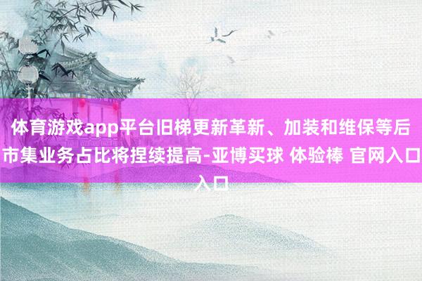 体育游戏app平台旧梯更新革新、加装和维保等后市集业务占比将捏续提高-亚博买球 体验棒 官网入口