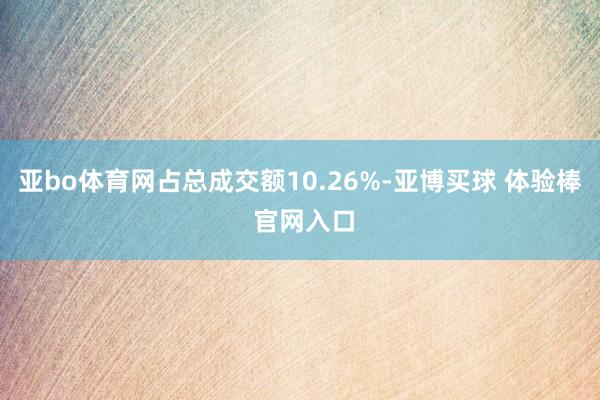 亚bo体育网占总成交额10.26%-亚博买球 体验棒 官网入口