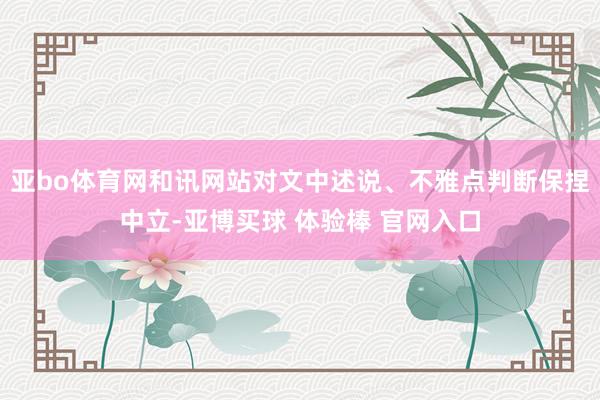 亚bo体育网和讯网站对文中述说、不雅点判断保捏中立-亚博买球 体验棒 官网入口