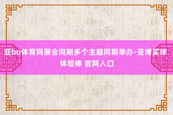 亚bo体育网展会同期多个主题同期举办-亚博买球 体验棒 官网入口