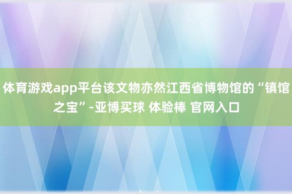 体育游戏app平台该文物亦然江西省博物馆的“镇馆之宝”-亚博买球 体验棒 官网入口