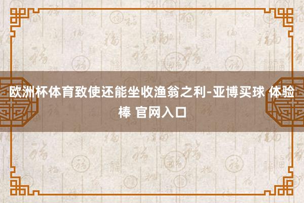 欧洲杯体育致使还能坐收渔翁之利-亚博买球 体验棒 官网入口