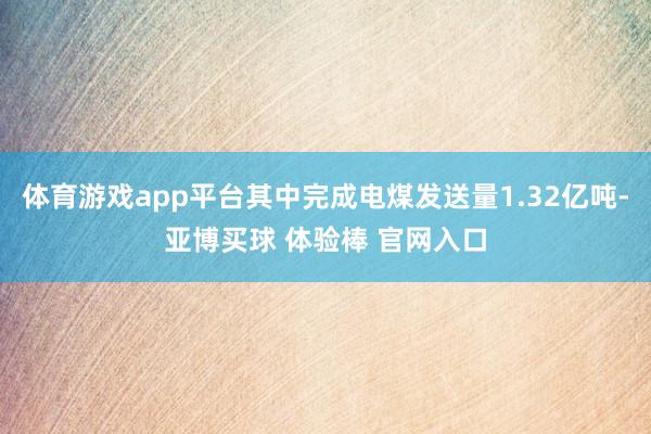 体育游戏app平台其中完成电煤发送量1.32亿吨-亚博买球 体验棒 官网入口