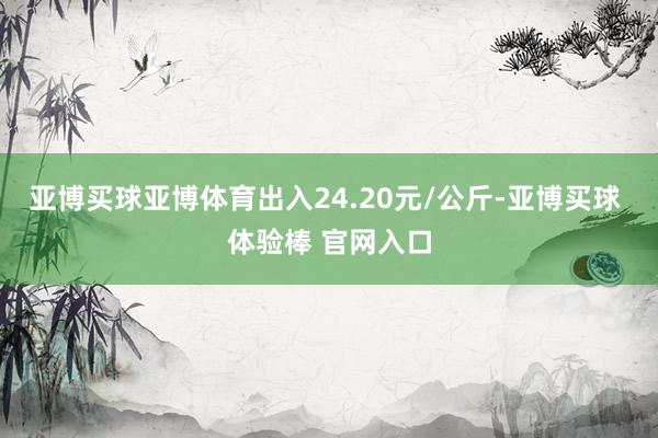 亚博买球亚博体育出入24.20元/公斤-亚博买球 体验棒 官网入口