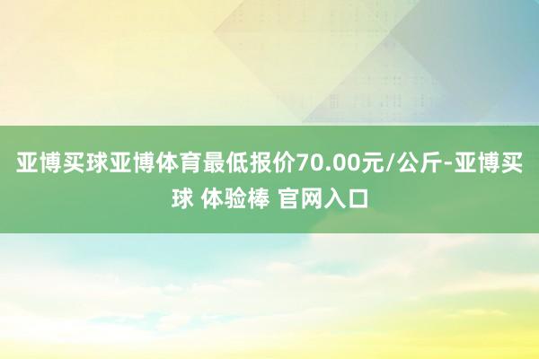 亚博买球亚博体育最低报价70.00元/公斤-亚博买球 体验棒 官网入口