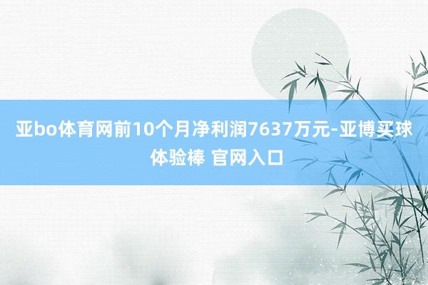 亚bo体育网前10个月净利润7637万元-亚博买球 体验棒 官网入口