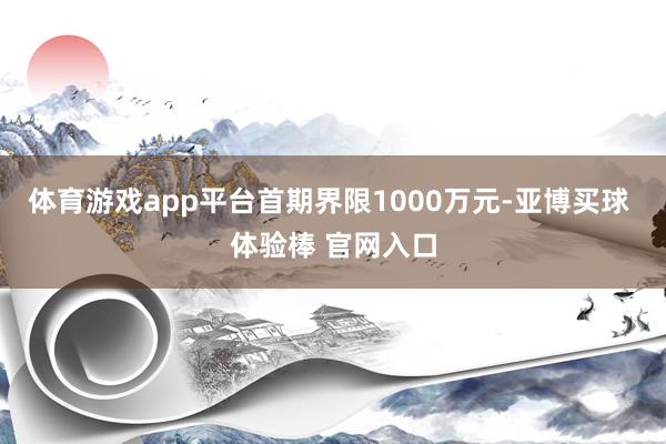 体育游戏app平台首期界限1000万元-亚博买球 体验棒 官网入口