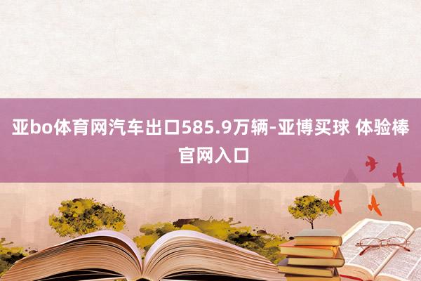 亚bo体育网汽车出口585.9万辆-亚博买球 体验棒 官网入口