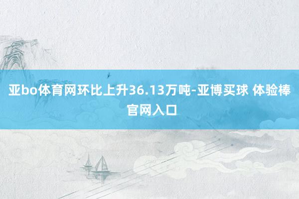 亚bo体育网环比上升36.13万吨-亚博买球 体验棒 官网入口