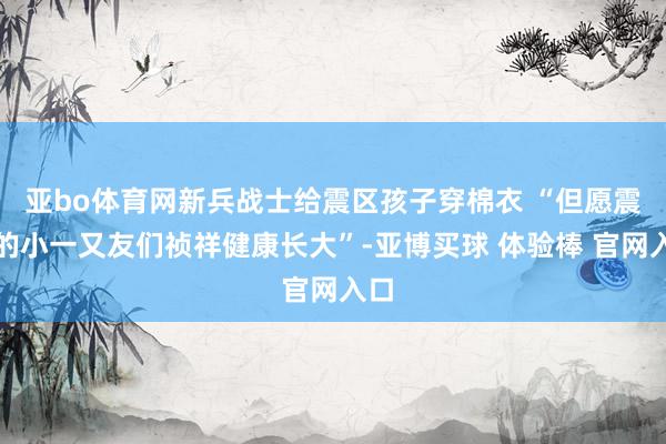 亚bo体育网新兵战士给震区孩子穿棉衣 “但愿震区的小一又友们祯祥健康长大”-亚博买球 体验棒 官网入口