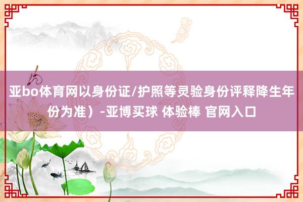 亚bo体育网以身份证/护照等灵验身份评释降生年份为准）-亚博买球 体验棒 官网入口