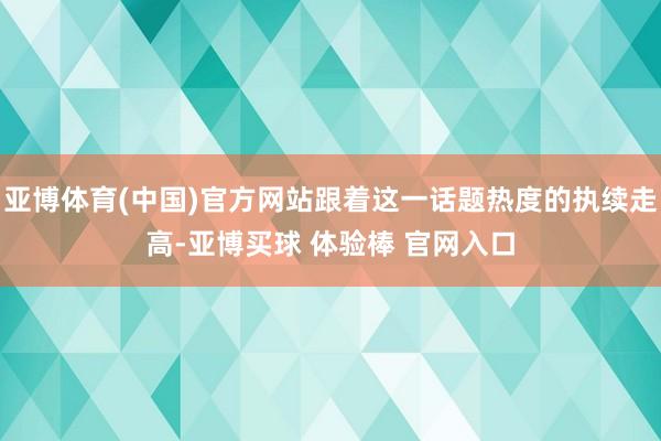 亚博体育(中国)官方网站跟着这一话题热度的执续走高-亚博买球 体验棒 官网入口