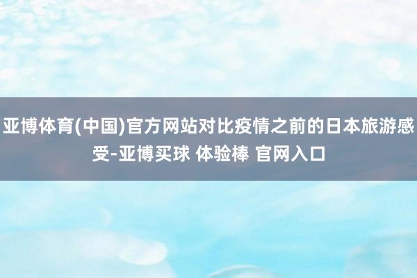 亚博体育(中国)官方网站对比疫情之前的日本旅游感受-亚博买球 体验棒 官网入口