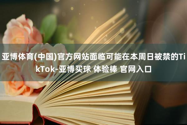 亚博体育(中国)官方网站面临可能在本周日被禁的TikTok-亚博买球 体验棒 官网入口