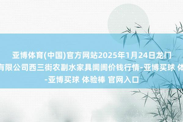 亚博体育(中国)官方网站2025年1月24日龙门实业（集团）有限公司西三街农副水家具阛阓价钱行情-亚博买球 体验棒 官网入口