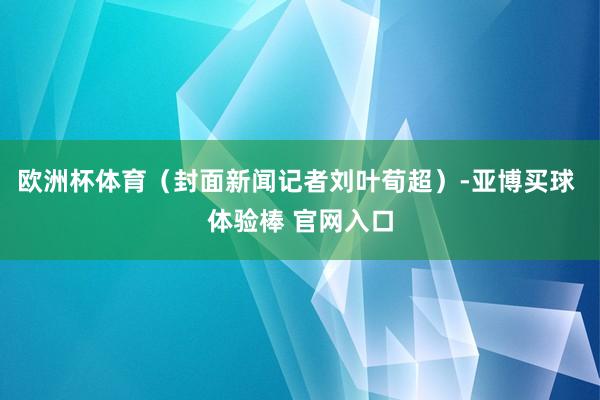 欧洲杯体育（封面新闻记者刘叶荀超）-亚博买球 体验棒 官网入口