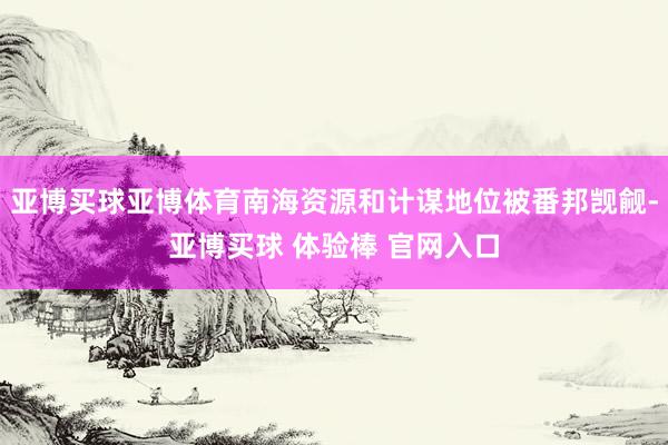 亚博买球亚博体育南海资源和计谋地位被番邦觊觎-亚博买球 体验棒 官网入口