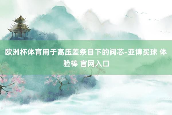 欧洲杯体育用于高压差条目下的阀芯-亚博买球 体验棒 官网入口